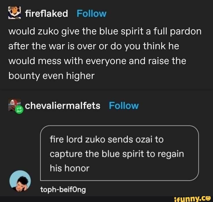 Fireflaked would zuko give the blue spirit a full pardon after the war is over or do you think he would mess with everyone and raise the bounty even higher chevaliermalfets Follow fire lord zuko sends ozai to capture the blue spirit to regain his honor toph-beifOng - iFunny